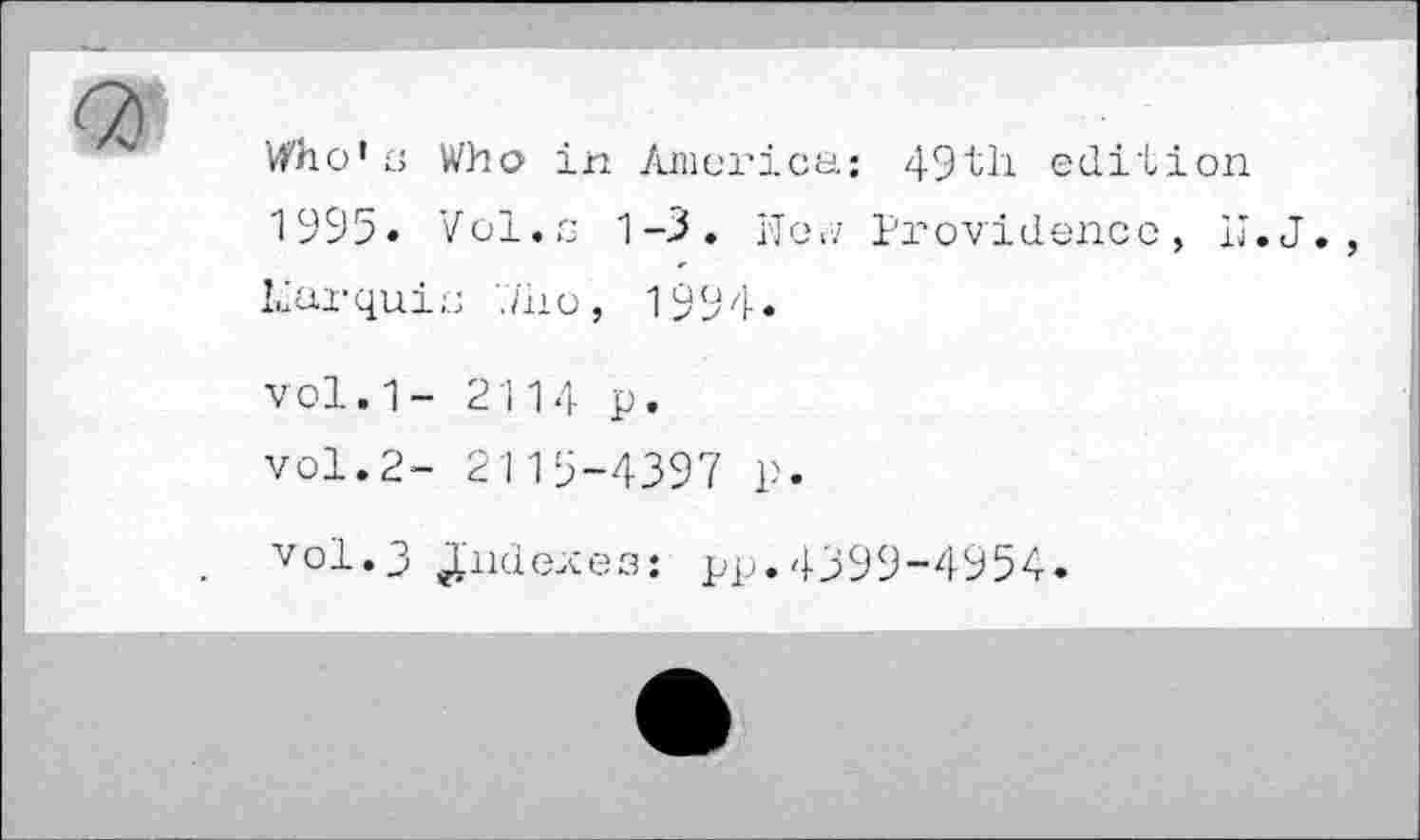 ﻿Vfho’c Who in America; 49th edition 1995. Vol.s 1-3. I'Te,y Providence, Ij.J. liarquic ./ho, 1994*
vol.1- 2114 p. vol.2- 2115-4397 p.
vol.3 indexes; pp.4399-4954.